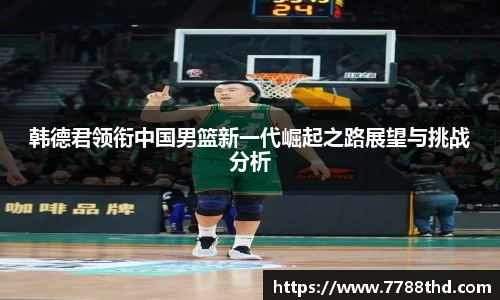 韩德君领衔中国男篮新一代崛起之路展望与挑战分析